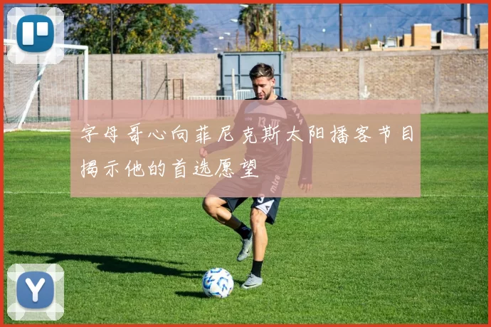 字母哥心向菲尼克斯太阳播客节目揭示他的首选愿望