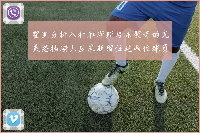 霍里分析八村和海斯与东契奇的完美搭档湖人应果断留住这两位球员