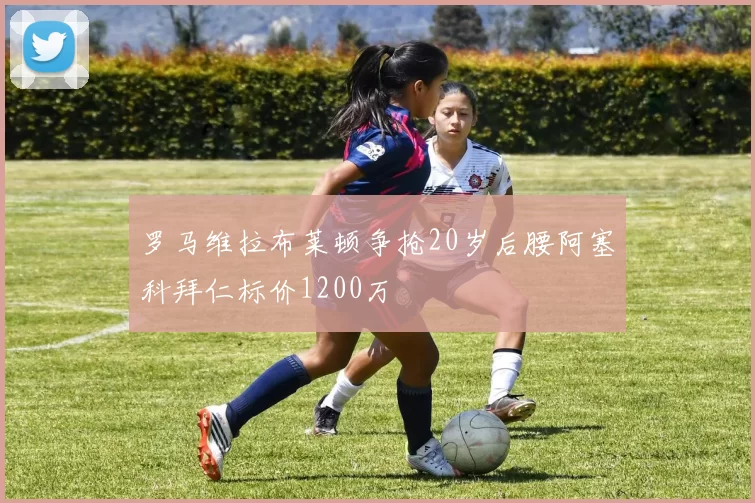 罗马维拉布莱顿争抢20岁后腰阿塞科拜仁标价1200万
