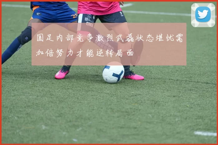 国足内部竞争激烈武磊状态堪忧需加倍努力才能逆转局面