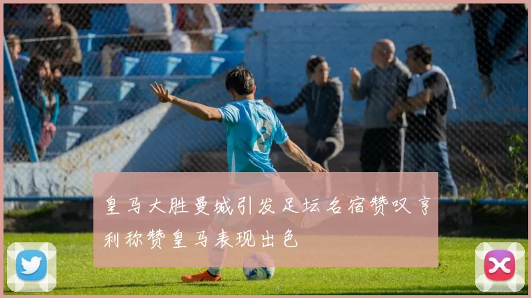 皇马大胜曼城引发足坛名宿赞叹亨利称赞皇马表现出色