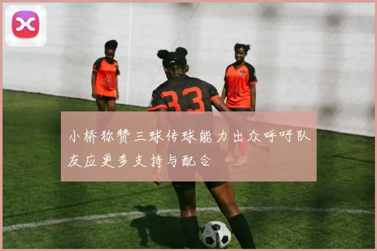 小桥称赞三球传球能力出众呼吁队友应更多支持与配合