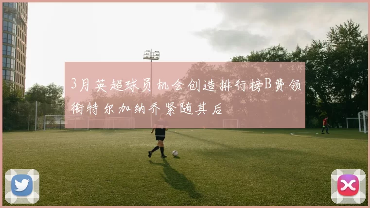 3月英超球员机会创造排行榜B费领衔特尔加纳乔紧随其后